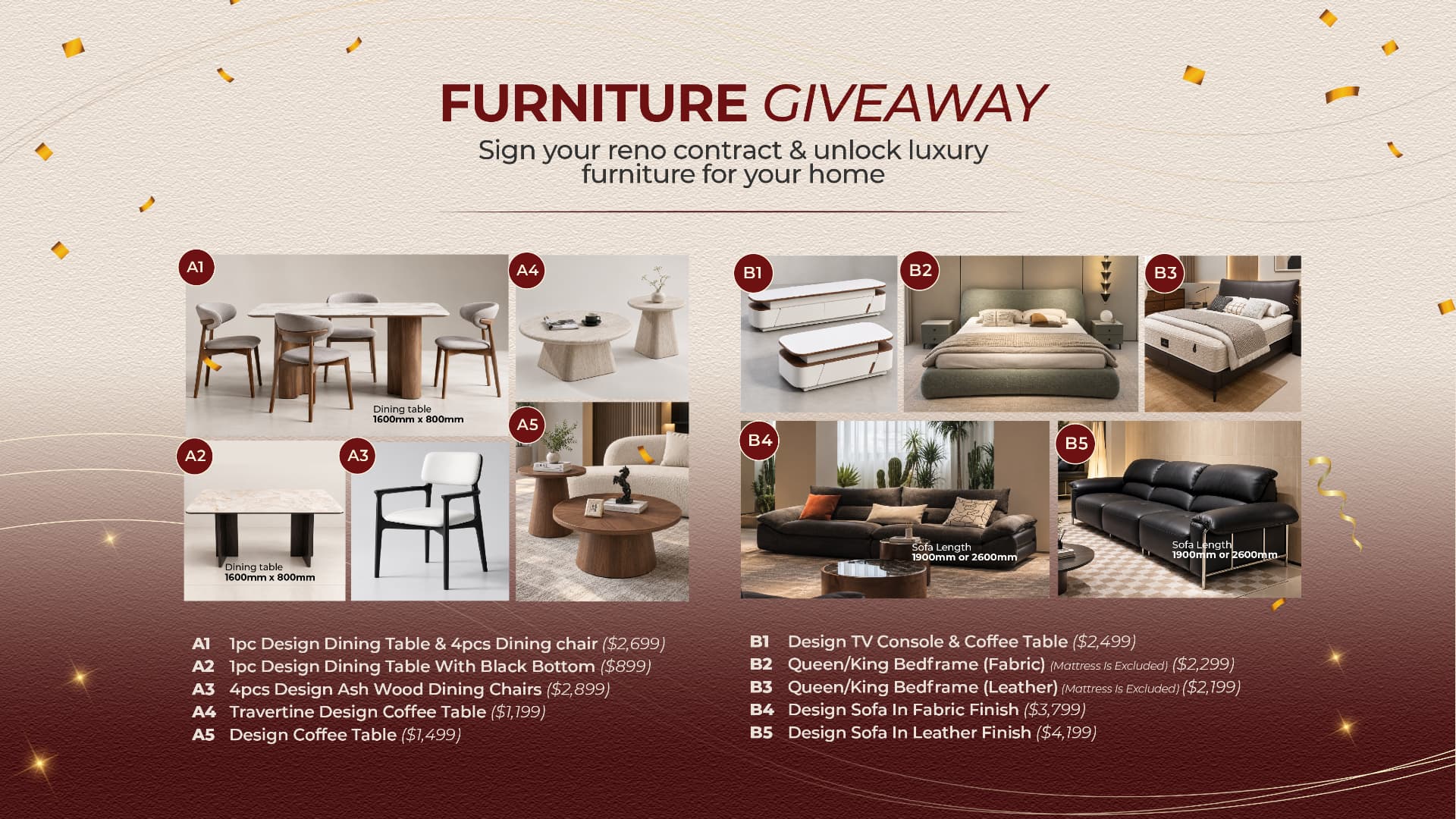 Furniture giveaway. A1 dining table and 4 chairs $2,699, A2 dining table with black base $899, A3 4 ash wood dining chairs $2,899, A4 travertine coffee table $1,199, A5 design coffee table $1,499. B1 TV console and coffee table $2,499, B2 fabric bedframe $2,299, B3 leather bedframe $2,199, B4 fabric sofa $3,799, B5 leather sofa $4,199. Mattress excluded.